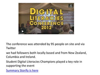 The conference was attended by 95 people on site and via
Twitter
we had followers both locally based and from New Zealand,
Columbia and Ireland.
Student Digital Literacies Champions played a key role in
supporting the event
Summary Storify is here
 