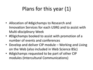 Plans for this year (1)
• Allocation of #digichamps to Research and
Innovation Services for each USRG and to assist with
Multi-disciplinary Week
• #Digichamps booked to assist with promotion of a
number of events and conferences
• Develop and deliver CIP module – Working and Living
on the Web (also included in Web Science BSc)
• #digichamps requested to be part of other CIP
modules (Intercultural Communications)
 