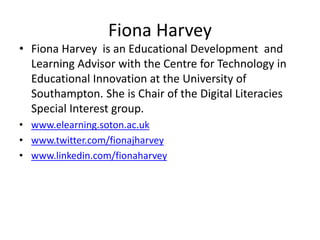 Fiona Harvey
• Fiona Harvey is an Educational Development and
Learning Advisor with the Centre for Technology in
Educational Innovation at the University of
Southampton. She is Chair of the Digital Literacies
Special Interest group.
• www.elearning.soton.ac.uk
• www.twitter.com/fionajharvey
• www.linkedin.com/fionaharvey
 