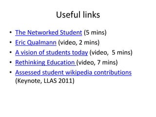 Useful links
• The Networked Student (5 mins)
• Eric Qualmann (video, 2 mins)
• A vision of students today (video, 5 mins)
• Rethinking Education (video, 7 mins)
• Assessed student wikipedia contributions
(Keynote, LLAS 2011)
 