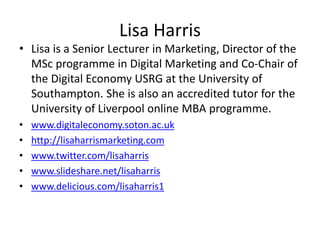 Lisa Harris
• Lisa is a Senior Lecturer in Marketing, Director of the
MSc programme in Digital Marketing and Co-Chair of
the Digital Economy USRG at the University of
Southampton. She is also an accredited tutor for the
University of Liverpool online MBA programme.
• www.digitaleconomy.soton.ac.uk
• http://lisaharrismarketing.com
• www.twitter.com/lisaharris
• www.slideshare.net/lisaharris
• www.delicious.com/lisaharris1
 