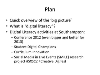Plan
• Quick overview of the ‘big picture’
• What is “digital literacy”?
• Digital Literacy activities at Southampton:
– Conference 2012 (even bigger and better for
2013)
– Student Digital Champions
– Curriculum Innovation
– Social Media in Live Events (SMiLE) research
project #SXSC2 #Creative Digifest
 