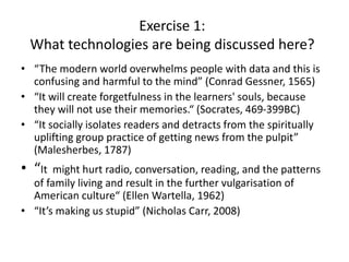 Exercise 1:
What technologies are being discussed here?
• “The modern world overwhelms people with data and this is
confusing and harmful to the mind” (Conrad Gessner, 1565)
• “It will create forgetfulness in the learners' souls, because
they will not use their memories.“ (Socrates, 469-399BC)
• “It socially isolates readers and detracts from the spiritually
uplifting group practice of getting news from the pulpit”
(Malesherbes, 1787)
• “It might hurt radio, conversation, reading, and the patterns
of family living and result in the further vulgarisation of
American culture“ (Ellen Wartella, 1962)
• “It’s making us stupid” (Nicholas Carr, 2008)
 