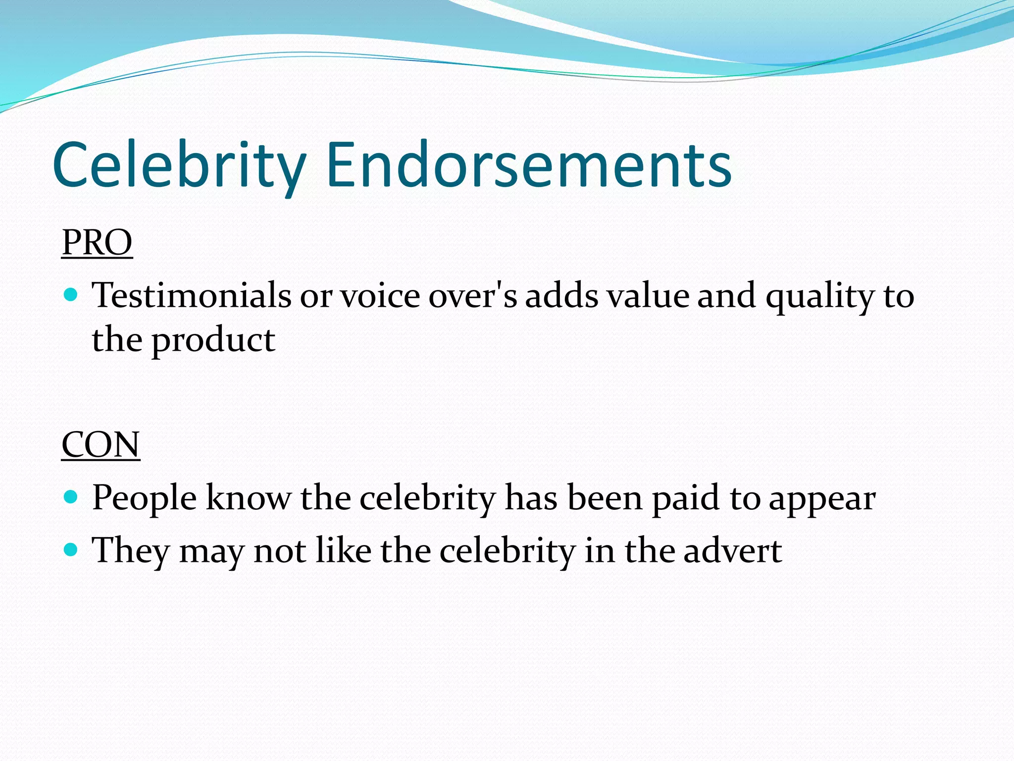 Celebrity Endorsements
PRO
 Testimonials or voice over's adds value and quality to
the product
CON
 People know the celebrity has been paid to appear
 They may not like the celebrity in the advert
 