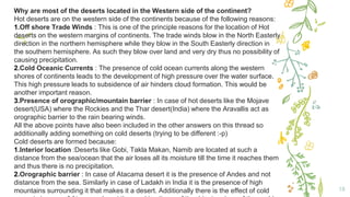 18
Why are most of the deserts located in the Western side of the continent?
Hot deserts are on the western side of the continents because of the following reasons:
1.Off shore Trade Winds : This is one of the principle reasons for the location of Hot
deserts on the western margins of continents. The trade winds blow in the North Easterly
direction in the northern hemisphere while they blow in the South Easterly direction in
the southern hemisphere. As such they blow over land and very dry thus no possibility of
causing precipitation.
2.Cold Oceanic Currents : The presence of cold ocean currents along the western
shores of continents leads to the development of high pressure over the water surface.
This high pressure leads to subsidence of air hinders cloud formation. This would be
another important reason.
3.Presence of orographic/mountain barrier : In case of hot deserts like the Mojave
desert(USA) where the Rockies and the Thar desert(India) where the Aravallis act as
orographic barrier to the rain bearing winds.
All the above points have also been included in the other answers on this thread so
additionally adding something on cold deserts (trying to be different :-p)
Cold deserts are formed because:
1.Interior location :Deserts like Gobi, Takla Makan, Namib are located at such a
distance from the sea/ocean that the air loses all its moisture till the time it reaches them
and thus there is no precipitation.
2.Orographic barrier : In case of Atacama desert it is the presence of Andes and not
distance from the sea. Similarly in case of Ladakh in India it is the presence of high
mountains surrounding it that makes it a desert. Additionally there is the effect of cold
 