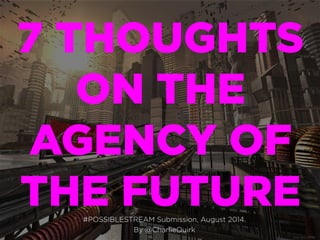 7 THOUGHTS
ON THE
AGENCY OF
THE FUTURE#POSSIBLESTREAM Submission, August 2014.
By @CharlieQuirk
 