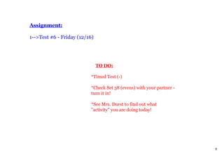Assignment:

1­­>Test #6 ­ Friday (12/16)




                              TO DO:

                          *Timed Test (­)

                          *Check Set 38 (evens) with your partner ­ 
                          turn it in!

                          *See Mrs. Durst to find out what 
                          "activity" you are doing today!




                                                                       1
 