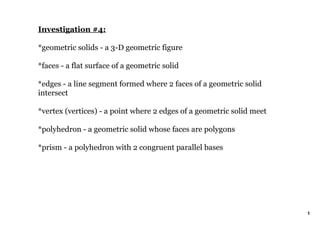 Investigation #4:

*geometric solids ­ a 3­D geometric figure

*faces ­ a flat surface of a geometric solid

*edges ­ a line segment formed where 2 faces of a geometric solid 
intersect

*vertex (vertices) ­ a point where 2 edges of a geometric solid meet 

*polyhedron ­ a geometric solid whose faces are polygons

*prism ­ a polyhedron with 2 congruent parallel bases




                                                                        1
 