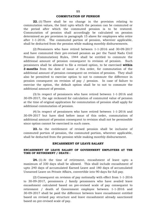 11
COMMUTATION OF PENSION
22. (1) There shall be no change in the provision relating to
commutation values, the limit upto which the pension can be commuted or
the period after which the commuted pension is to be restored.
Commutation of pension shall accordingly be calculated on pension
determined as per provision in paragraph 15 above for employees who retire
after 1-1-2016. The commuted portion of pension, wherever applicable,
shall be deducted from the pension while making monthly disbursements.
(2) Pensioners who have retired between 1-1-2016 and 30-09-2017
and have commuted their pre-revised pension as per the Tamil Nadu Civil
Pension (Commutation) Rules, 1944 shall be entitled to commute the
additional amount of pension consequent to revision of pension. Such
pensioners shall be allowed to file a revised option, to be exercised within
3 months from the date of issue of this order, for commutation of the
additional amount of pension consequent on revision of pension. They shall
also be permitted to exercise option to not to commute the difference in
pension consequent on revision of pay / pension. In case of failure to
exercise the option, the default option shall be to not to commute the
additional amount of pension.
(3) In respect of pensioners who have retired between 1-1-2016 and
30-09-2017, the age reckoned for calculation of commuted value of pension
at the time of original application for commutation of pension shall apply for
additional commutation of pension.
(4) In respect of pensioners who have retired between 1-1-2016 and
30-09-2017 but have died before issue of this order, commutation of
additional amount of pension consequent to revision shall not be permissible
since option cannot be exercised in such cases.
23. As the entitlement of revised pension shall be inclusive of
commuted portion of pension, the commuted portion, wherever applicable,
shall be deducted from the pension while making monthly disbursement.
ENCASHMENT OF LEAVE SALARY
ENCASHMENT OF LEAVE SALARY OF GOVERNMENT EMPLOYEES AT THE
TIME OF RETIREMENT / DEATH :
24. (1) At the time of retirement, encashment of leave upto a
maximum of 330 days shall be allowed. This shall include encashment of
upto 240 days of accumulated Earned Leave and 180 days of accumulated
Unearned Leave on Private Affairs, convertible into 90 days for full pay.
(2) Consequent on revision of pay notionally with effect from 1-1-2016
to 30-09-2017, pensioners / family pensioners who have availed leave
encashment calculated based on pre-revised scale of pay consequent to
retirement / death of Government employee between 1-1-2016 and
30-09-2017 shall be paid the difference between leave encashment entitled
based on revised pay structure and leave encashment already sanctioned
based on pre-revised scale of pay.
 