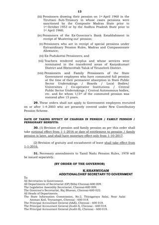 13
(iii) Pensioners drawing their pension on 1st April 1960 in the
Tiruttani Sub-Treasury in whose cases pensions were
sanctioned by the Composite Madras State prior to
1st October 1953 or by the Andhra Pradesh State prior to
1st April 1960;
(iv) Pensioners of the Ex-Governor's Bank Establishment in
receipt of 'Mustering out' pension;
(v) Pensioners who are in receipt of special pensions under
Extraordinary Pension Rules, Madras and Compassionate
Allowance;
(vi) Ex-Pudukottai Pensioners; and
(vii) Teachers rendered surplus and whose services were
terminated in the transferred areas of Kanyakumari
District and Shencottah Taluk of Tirunelveli District.
(viii) Pensioners and Family Pensioners of the State
Government employees who have commuted full pension
at the time of their permanent absorption in State Public
Sector Undertakings / Boards / Local Bodies/
Universities / Co-operative Institutions / Central
Public Sector Undertakings / Central Autonomous bodies,
etc. and for whom 1/3rd of the commuted pension was
restored after 15 years.
29. These orders shall not apply to Government employees recruited
on or after 1-4-2003 who are presently covered under New Contributory
Pension Scheme.
DATE OF TAKING EFFECT OF CHANGES IN PENSION / FAMILY PENSION /
PENSIONARY BENEFITS:
30. (1) Revision of pension and family pension as per this order shall
take notional effect from 1-1-2016 or date of entitlement to pension / family
pension is later, and shall have monetary effect only from 1-10-2017.
(2) Revision of gratuity and encashment of leave shall take effect from
1-1-2016.
31. Necessary amendments to Tamil Nadu Pension Rules, 1978 will
be issued separately.
(BY ORDER OF THE GOVERNOR)
K.SHANMUGAM
ADDITIONALCHIEF SECRETARY TO GOVERNMENT
To
All Secretaries to Government.
All Departments of Secretariat (OP/Bills) Chennai-600 009.
The Legislative Assembly Secretariat, Chennai-600 009.
The Governor's Secretariat, Raj Bhavan, Chennai-600 022.
All Heads of Departments.
The State Information Commission, No.2, Thiyagaraya Salai, Near Aalai
Amman Koil, Teynampet, Chennai - 600 018.
The Principal Accountant General (A&E), Chennai - 600 018.
The Principal Accountant General (Audit-I), Chennai - 600 018.
The Principal Accountant General (Audit-II), Chennai - 600 018.
 
