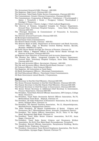 14
The Accountant General (CAB), Chennai - 600 009.
The Registrar, High Court, Chennai-600 104.
The Secretary, Tamil Nadu Public Service Commission, Chennai-600 003.
The Commissioner, Greater Chennai Corporation, Chennai-600 003.
The Commissioner, Corporation of Madurai / Coimbatore / Tiruchirappalli /
Salem / Tirunelveli / Erode / Tiruppur/ Vellore/ Thoothukudi /
Dindigul / Thanjavur.
All District Collectors / District Judges / Chief Judicial Magistrates.
The Director of Pension, Integrated Complex for Finance Department,
Ground Floor, Veterinary Hospital Campus, Anna Salai, Nandanam,
Chennai-600 035.
The Principal Secretary & Commissioner of Treasuries & Accounts,
Chennai-600 035.
The Director of Local Fund Audit, Chennai-600 035.
All Municipal Commissioners.
All Panchayat Union Commissioners.
The Reserve Bank of India, Chennai - 600 001.
The Reserve Bank of India, Department of Government and Bank Accounts,
Central Office, (Opp. to Mumbai Central Railway Station, Byculla,
Mumbai -400008.(75 copies).
All Public Sector Banks through the Director of Pension, Chennai-35.
All Head Offices / Regional Offices of Public Sector Banks through the
Director of Pension, Chennai-600 035.
All Regional Joint Directors of Treasuries and Accounts Departments.
The Pension Pay Officer, Integrated Complex for Finance Department,
Ground Floor, Veterinary Hospital Campus, Anna Salai, Nandanam,
Chennai-600 035.
The Pay and Accounts Officer, Secretariat, Chennai - 600 009.
The Pay and Accounts Officer, (North/South/East) Chennai – 1/35/5.
All Treasury Officers / Sub-Treasury Officers.
The Registrar, All Universities in Tamil Nadu.
All Block Development Officers / Municipal Commissioners.
All Chief Educational Officers / Panchayat Union Commissioners.
All State Government owned Boards / Corporations.
Copy to:
The Secretary to Hon’ble Chief Minister, Chennai-600 009.
The Senior Personal Assistant to Hon’ble Chief Minister, Chennai-600 009.
The Deputy Secretary to Hon’ble Deputy Chief Minister, Chennai-600 009.
The Private Secretary to Chief Secretary to Government, Chennai-600 009.
The Senior Private Secretary to Additional Chief Secretary to Government,
Finance Department, Chennai-600 009.
The President, Tamil Nadu Retired Officials Association, DPI Campus, College
Road, Chennai-6.
The President, Tamil Nadu Secretariat Retired Officers Association, No.70,
Medavakkam Tank Road, Kilpauk, Chennai-10.
The President, All India Federation of Pensioners' Association, No.22, Kavarai
Street, Saidapet West, Chennai-15.
The President, The Retired Teachers Association, No.12, Abayambalpuram,
Mayiladuthurai, Nagapattinam District.
The State President, All Bharat Confederation of Senior Citizens and
Pensioners, No.7, Bharathidasan Street, Avinashi, Coimbatore District.
The President, The Indian Officers Association, No.35, Thiru Vi Ka High
Road, Royapettah High Road, Chennai-14.
The President, Tamil Nadu Senior Citizens' Association, No.V.95, Anna
Nagar, Chennai-40.
The President, Tamil Nadu Senior Citizens and Pensioners Welfare
Association, No.38-B, First Main Road, Perumalpuram, Tirunelveli.
The President, Retired Officials Association, Narayanarao Building, Muthu
Kalathi Street, Triplicane, Chennai-5.
The President, Government Tansi Retired Employees Association, Plot No.65,
TamaraiSalai, Ayyappa Nagar, Pammal, Chennai-75.
 
