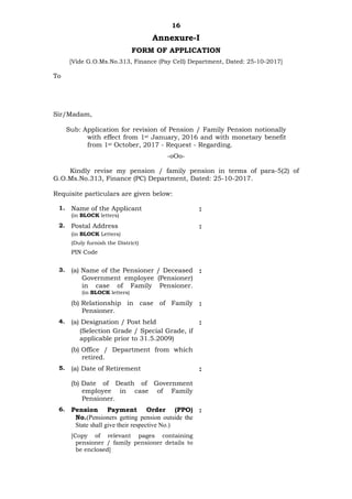 16
Annexure-I
FORM OF APPLICATION
[Vide G.O.Ms.No.313, Finance (Pay Cell) Department, Dated: 25-10-2017]
To
Sir/Madam,
Sub: Application for revision of Pension / Family Pension notionally
with effect from 1st January, 2016 and with monetary benefit
from 1st October, 2017 - Request - Regarding.
-oOo-
Kindly revise my pension / family pension in terms of para-5(2) of
G.O.Ms.No.313, Finance (PC) Department, Dated: 25-10-2017.
Requisite particulars are given below:
1. Name of the Applicant
(in BLOCK letters)
:
2. Postal Address :
(in BLOCK Letters)
(Duly furnish the District)
PIN Code
3. (a) Name of the Pensioner / Deceased
Government employee (Pensioner)
in case of Family Pensioner.
(in BLOCK letters)
:
(b) Relationship in case of Family
Pensioner.
:
4. (a) Designation / Post held :
(Selection Grade / Special Grade, if
applicable prior to 31.5.2009)
(b) Office / Department from which
retired.
5. (a) Date of Retirement :
(b) Date of Death of Government
employee in case of Family
Pensioner.
6. Pension Payment Order (PPO)
No.(Pensioners getting pension outside the
State shall give their respective No.)
[Copy of relevant pages containing
pensioner / family pensioner details to
be enclosed]
:
 
