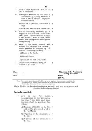 17
7. Scale of Pay/ Pay Band + G.P. at the
time of retirement.
:
8. (a) Original Pension at the time of
Retirement or Family Pension in
case of Death of Govt. employees
while in service.
:
(b) Amount of pension commuted (if
any)
:
(c) Date from which it was commuted. :
9. Pension Disbursing Authority [i.e. in
respect of Pilot Scheme - Name of the
PPO, Chennai / Treasury / STO and in respect
of PSB Scheme – Name of Bank, Branch
Address from which pension / family pension
is being drawn.]
:
10. Name of the Bank, Branch with
Account No. to which the pension /
family pension is credited by the
Pension Disbursing Authority.
:
(a) Name of the Bank.
(b) Branch Name.
(c) Account No. with IFSC Code.
11. Documentary evidence, if any, in
support of the claim.
:
Place : Signature of the Pensioner /
Family Pensioner
Date : Name :
PPO No.
Note: The requisite particulars shall be filled up by the applicant from the data available in the
Authorization for Pension copy approved by the Principal Accountant General (A&E),
Tamil Nadu, Chennai at the time of retirement / death.
[To be filled by the Pension Sanctioning Authority and sent to the concerned
Pension Disbursing Authority]
Particulars verified :
1. Level in the Pay Matrix
corresponding to the pre-revised
pay scale / pay band and grade
pay from which the pensioner had
retired.
:
(a) Minimum of the Pay (or the first
cell) in the prescribed Level in
the Pay Matrix.
:
(b) 50 percent of the minimum of
the pay.
:
(c) 30 percent of the minimum of
the pay.
:
 