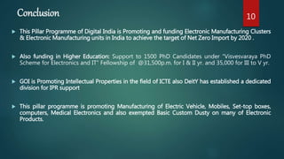 Conclusion
 This Pillar Programme of Digital India is Promoting and funding Electronic Manufacturing Clusters
& Electronic Manufacturing units in India to achieve the target of Net Zero Import by 2020 .
 Also funding in Higher Education: Support to 1500 PhD Candidates under “Visvesvaraya PhD
Scheme for Electronics and IT” Fellowship of @31,500p.m. for I & II yr. and 35,000 for III to V yr.
 GOI is Promoting Intellectual Properties in the field of ICTE also DeitY has established a dedicated
division for IPR support
 This pillar programme is promoting Manufacturing of Electric Vehicle, Mobiles, Set-top boxes,
computers, Medical Electronics and also exempted Basic Custom Dusty on many of Electronic
Products.
10
 