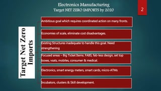 Electronics Manufacturing
Target NET ZERO IMPORTS by 2020
TargetNetZero
Imports
Ambitious goal which requires coordinated action on many fronts.
Economies of scale, eliminate cost disadvantages.
Existing Structures inadequate to handle this goal. Need
strengthening
Focused areas – Big Ticket Items. FABS, fab-less design, set top
boxes, vsats, mobiles, consumer & medical.
Electronics, smart energy meters, smart cards, micro-ATMs
Incubators, clusters & Skill development.
2
 