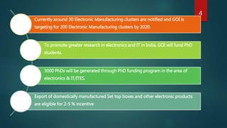 Currently around 30 Electronic Manufacturing clusters are notified and GOI is
targeting for 200 Electronic Manufacturing clusters by 2020.
To promote greater research in electronics and IT in India, GOI will fund PhD
students.
3000 PhDs will be generated through PhD funding program in the area of
electronics & IT/ITES.
Export of domestically manufactured Set top boxes and other electronic products
are eligible for 2-5 % incentive
4
 
