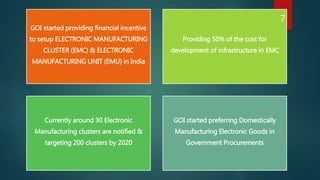 GOI started providing financial incentive
to setup ELECTRONIC MANUFACTURING
CLUSTER (EMC) & ELECTRONIC
MANUFACTURING UNIT (EMU) in India
Providing 50% of the cost for
development of infrastructure in EMC
Currently around 30 Electronic
Manufacturing clusters are notified &
targeting 200 clusters by 2020
GOI started preferring Domestically
Manufacturing Electronic Goods in
Government Procurements
7
 