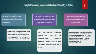 To promote indigenous
manufacturing of Mobile
Handsets
Parts and components and
accessories are exempted
from BCD and Excise Duty.
To promote indigenous
manufacturing of Medical
Electronic Products
BCD on certain specified
inputs for use in the
manufacture of Flexible
Medical Video Endoscopes
has been reduced from 5% to
2.5%.
To promote indigenous
manufacturing of Tablet
Computers
Components and accessories
are exempted from BCD and
Special Additional Duty of
Customs (SAD).
Tariff structure of Electronics Hardware Industryin India 9
 