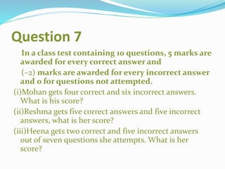 Question 7
In a class test containing 10 questions, 5 marks are
awarded for every correct answer and
(–2) marks are awarded for every incorrect answer
and 0 for questions not attempted.
(i)Mohan gets four correct and six incorrect answers.
What is his score?
(ii)Reshma gets five correct answers and five incorrect
answers, what is her score?
(iii)Heena gets two correct and five incorrect answers
out of seven questions she attempts. What is her
score?
 