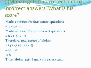 (i)Mohan gets four correct and six
incorrect answers. What is his
score?
Marks obtained for four correct questions
= 4 x 5 = 20
Marks obtained for six incorrect questions
= 6 x (–2) = –12
Therefore, total scores of Mohan
= (4 x 5) + [6 x (–2)]
= 20 – 12
= 8
Thus, Mohan gets 8 marks in a class test.
 