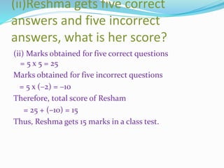 (ii)Reshma gets five correct
answers and five incorrect
answers, what is her score?
(ii) Marks obtained for five correct questions
= 5 x 5 = 25
Marks obtained for five incorrect questions
= 5 x (–2) = –10
Therefore, total score of Resham
= 25 + (–10) = 15
Thus, Reshma gets 15 marks in a class test.
 