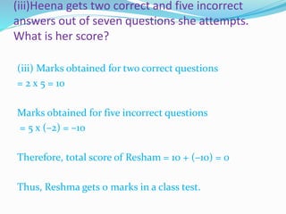 (iii)Heena gets two correct and five incorrect
answers out of seven questions she attempts.
What is her score?
(iii) Marks obtained for two correct questions
= 2 x 5 = 10
Marks obtained for five incorrect questions
= 5 x (–2) = –10
Therefore, total score of Resham = 10 + (–10) = 0
Thus, Reshma gets 0 marks in a class test.
 