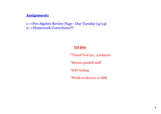 Assignment:

1­­>Pre­Algebra Review Page ­ Due Tuesday (4/24)
2­­>Homework Corrections??




                              TO DO:

                          *Timed Test (x)...4 minutes

                          *Return graded stuff

                          *SAT testing

                          *Work on Review or SSR




                                                        1
 