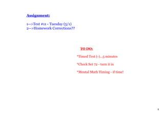 Assignment:

1­­>Test #11 ­ Tuesday (5/1)
2­­>Homework Corrections??




                                   TO DO:

                               *Timed Test (­)...5 minutes

                               *Check Set 72 ­ turn it in

                               *Mental Math Timing ­ if time!




                                                                1
 