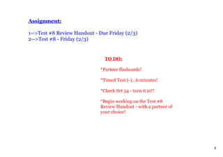 Assignment:

1­­>Test #8 Review Handout ­ Due Friday (2/3)
2­­>Test #8 ­ Friday (2/3)


                                 TO DO:

                             *Partner flashcards!

                             *Timed Test (­)...6 minutes!

                             *Check Set 54 ­ turn it in!!

                             *Begin working on the Test #8 
                             Review Handout ­ with a partner of 
                             your choice!




                                                                   1
 