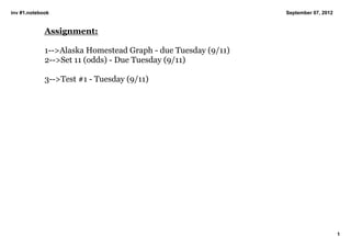 inv #1.notebook                                                September 07, 2012


             Assignment:

             1­­>Alaska Homestead Graph ­ due Tuesday (9/11)
             2­­>Set 11 (odds) ­ Due Tuesday (9/11)

             3­­>Test #1 ­ Tuesday (9/11)




                                                                                    1
 