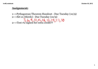 inv#2.notebook                                                     October 05, 2012


            Assignment:

            1­­>Pythagorean Theorem Handout ­ Due Tuesday (10/9)
            2­­>Set 21 (thirds) ­ Due Tuesday (10/9)

            2­­>Test #2 signed for extra credit??




                                                                                      1
 