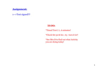 Assignment:

1­­>Test signed??



                        TO DO:

                    *Timed Test (­)...6 minutes!

                    *Check Set 50 & Inv. #5 ­ turn it in!!

                    *See Mrs D to find out what Activity 
                    you are doing today!




                                                             1
 