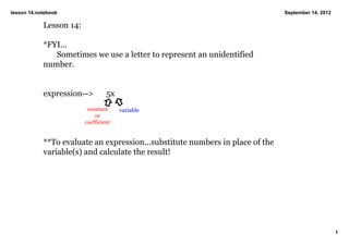 lesson 14.notebook                                                              September 14, 2012

            Lesson 14:

            *FYI...
               Sometimes we use a letter to represent an unidentified 
            number.


            expression­­>         5x
                          constant     variable
                             or
                         coefficient


            **To evaluate an expression...substitute numbers in place of the 
            variable(s) and calculate the result!




                                                                                                     1
 