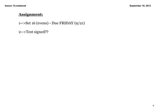 lesson 15.notebook                                  September 18, 2012



           Assignment:

           1­­>Set 16 (evens) ­ Due FRIDAY (9/21)

           2­­>Test signed??




                                                                         1
 
