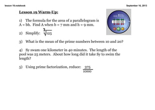 lesson 19.notebook September 16, 2013
Lesson 19 WarmUp:
1) The formula for the area of a parallelogram is
A = bh. Find A when b = 7 mm and h = 9 mm.
2) Simplify: 125
3) What is the mean of the prime numbers between 10 and 20?
4) Sy swam one kilometer in 40 minutes. The length of the
pool was 25 meters. About how long did it take Sy to swim the
length?
5) Using prime factorization, reduce: 375
1000