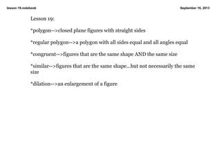 lesson 19.notebook September 16, 2013
Lesson 19:
*polygon>closed plane figures with straight sides
*regular polygon>a polygon with all sides equal and all angles equal
*congruent>figures that are the same shape AND the same size
*similar>figures that are the same shape...but not necessarily the same
size
*dilation>an enlargement of a figure