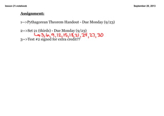 lesson 21.notebook September 20, 2013
Assignment:
1­­>Pythagorean Theorem Handout ­ Due Monday (9/23)
2­­>Set 21 (thirds) ­ Due Monday (9/23)
3­­>Test #2 signed for extra credit??
 