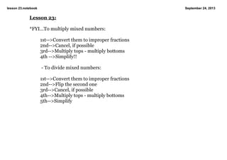lesson 23.notebook September 24, 2013
Lesson 23:
*FYI...To multiply mixed numbers:
1st­­>Convert them to improper fractions
2nd­­>Cancel, if possible
3rd­­>Multiply tops ­ multiply bottoms
4th ­­>Simplify!!
 ­ To divide mixed numbers:
1st­­>Convert them to improper fractions
2nd­­>Flip the second one
3rd­­>Cancel, if possible
4th­­>Multiply tops ­ multiply bottoms
5th­­>Simplify
 
