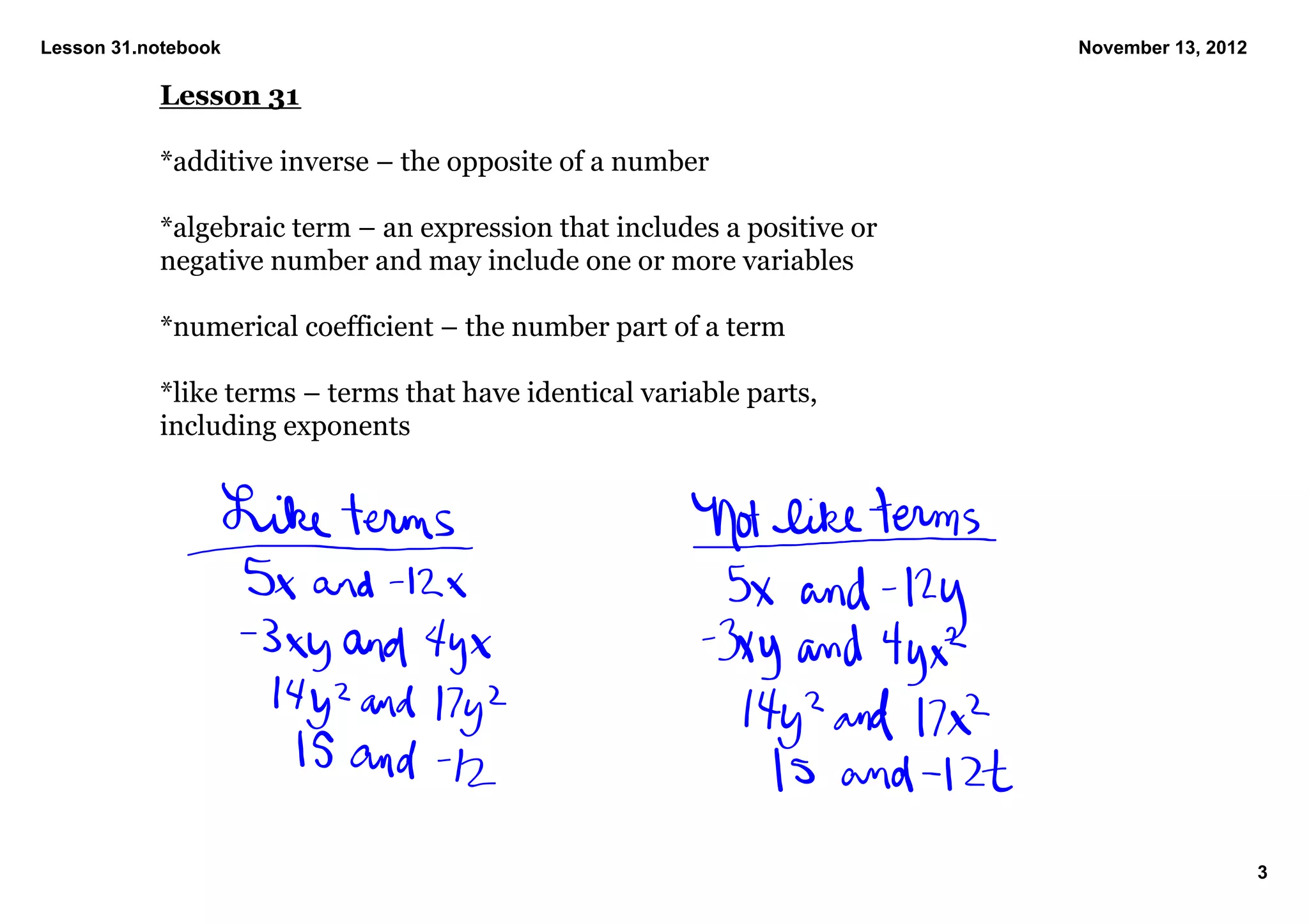 Lesson 31.notebook                                                        November 13, 2012

           Lesson 31

           *additive inverse – the opposite of a number

           *algebraic term – an expression that includes a positive or 
           negative number and may include one or more variables

           *numerical coefficient – the number part of a term

           *like terms – terms that have identical variable parts, 
           including exponents


            




                                                                                              3
 