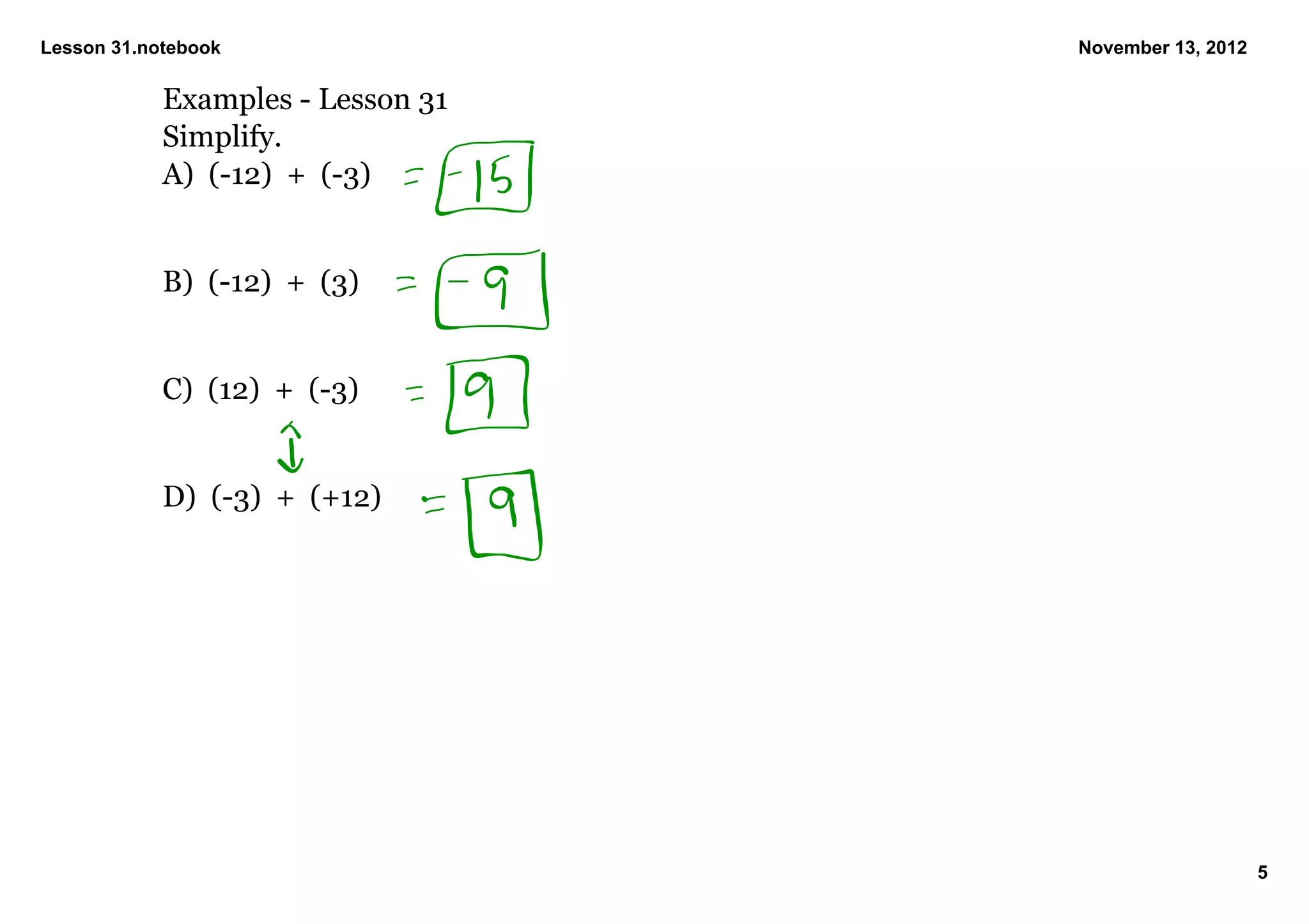 Lesson 31.notebook                 November 13, 2012

            Examples ­ Lesson 31
            Simplify.
            A)  (­12)  +  (­3)


            B)  (­12)  +  (3)


            C)  (12)  +  (­3)


            D)  (­3)  +  (+12)




                                                       5
 