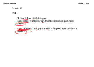Lesson 36.notebook

October 17, 2013

Lesson 36

FYI...

*To multiply or divide integers:
­signs same:  multiply or divide & the product or quotient is 
positive

­signs different:  multiply or divide & the product or quotient is 
negative

 