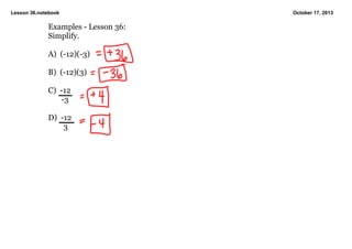 Lesson 36.notebook

Examples ­ Lesson 36:
Simplify.
A)  (­12)(­3)
B)  (­12)(3)
C)  ­12
       ­3
D)  ­12
        3

October 17, 2013

 