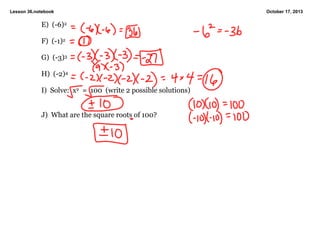 Lesson 36.notebook

E)  (­6)2
F)  (­1)2
G)  (­3)3
H)  (­2)4
I)  Solve:  x2  =  100  (write 2 possible solutions)
J)  What are the square roots of 100?

October 17, 2013

 