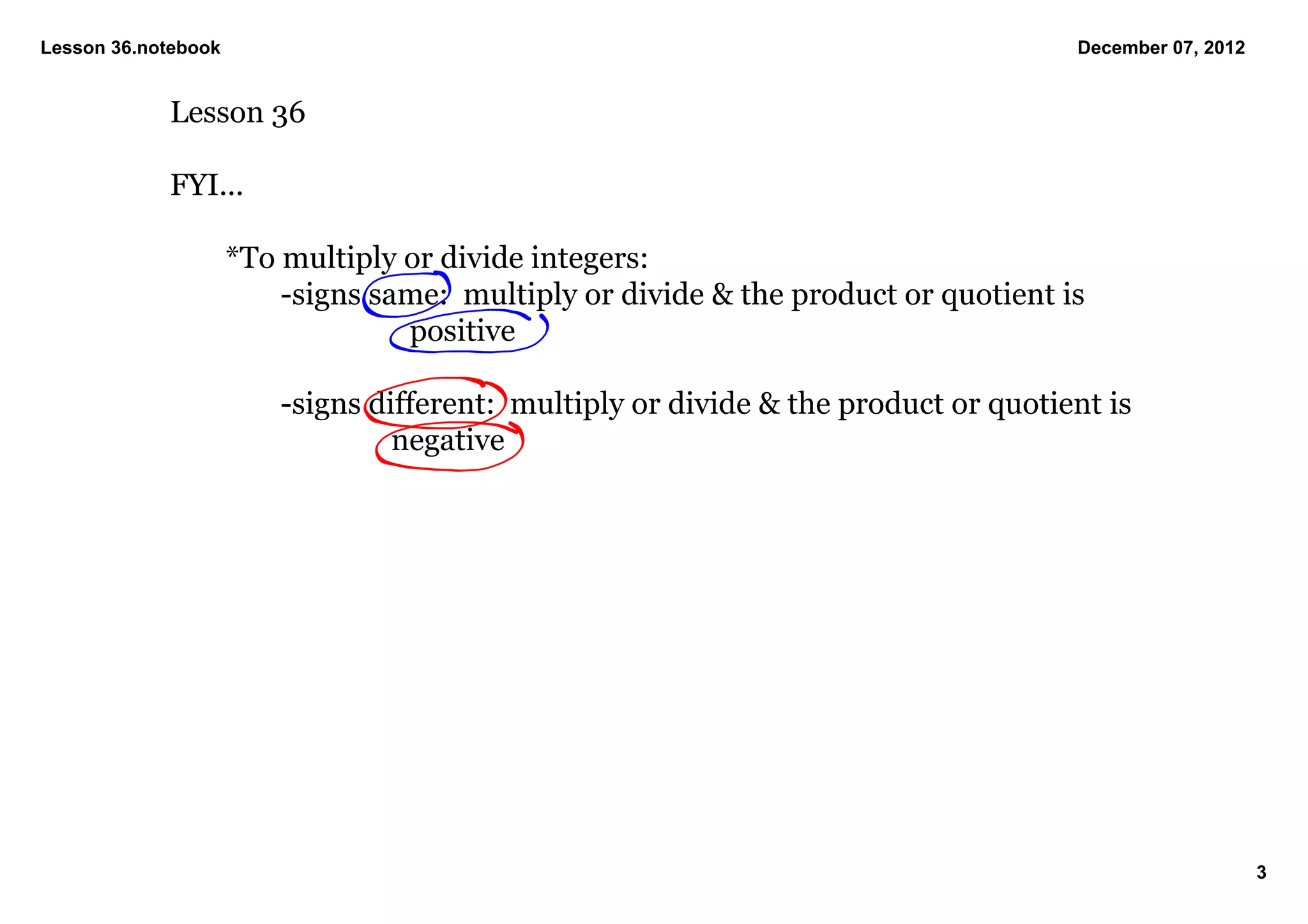 Lesson 36.notebook                                                                     December 07, 2012


            Lesson 36

            FYI...

                     *To multiply or divide integers:
                         ­signs same:  multiply or divide & the product or quotient is 
                                  positive

                         ­signs different:  multiply or divide & the product or quotient is 
                                  negative




                                                                                                           3
 