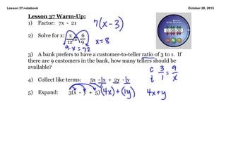 Lesson 37.notebook

October 28, 2013

Lesson 37 Warm­Up:
1) Factor: 7x  ­  21

2) Solve for x: x
        12

  6
  9

3) A bank prefers to have a customer­to­teller ratio of 3 to 1.  If 
there are 9 customers in the bank, how many tellers should be 
available?

4) Collect like terms:

5) Expand:

5x  ­  x  +  2y  ­  y

3(x  ­  y  +  5)

 