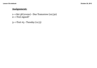 Lesson 38.notebook

Assignment:
1­­>Set 38 (evens) ­ Due Tomorrow (10/30)
2­­>Test signed?
3­­>Test #5 ­ Tuesday (11/5)

October 29, 2013

 