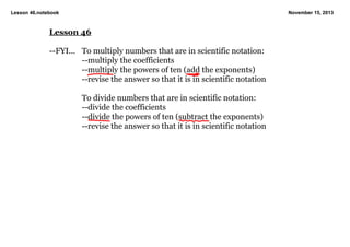 Lesson 46.notebook

November 15, 2013

Lesson 46 

­­FYI... To multiply numbers that are in scientific notation:
­­multiply the coefficients
­­multiply the powers of ten (add the exponents)
­­revise the answer so that it is in scientific notation

To divide numbers that are in scientific notation:
­­divide the coefficients
­­divide the powers of ten (subtract the exponents)
­­revise the answer so that it is in scientific notation

 