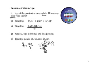Lesson 46 Warm­Up:

1) 2/5 of the 30 students were girls.  How many 
boys were there?

2)   Simplify:    [3/5  ­  (­1/2)2  +  9/10]0

3)   Simplify:    (­4)(­8)    (­2)
                            ­2

4)   Write 4/9 as a decimal and as a percent.

5)   Find the mean:  98, 90, 102, 97, 113




                                                   1
 