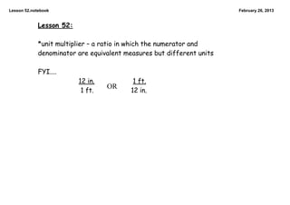 Lesson 52.notebook                                                     February 26, 2013


             Lesson 52:

             *unit multiplier – a ratio in which the numerator and
             denominator are equivalent measures but different units

             FYI....
                          12 in.           1 ft.
                                   OR
                           1 ft.          12 in.
 