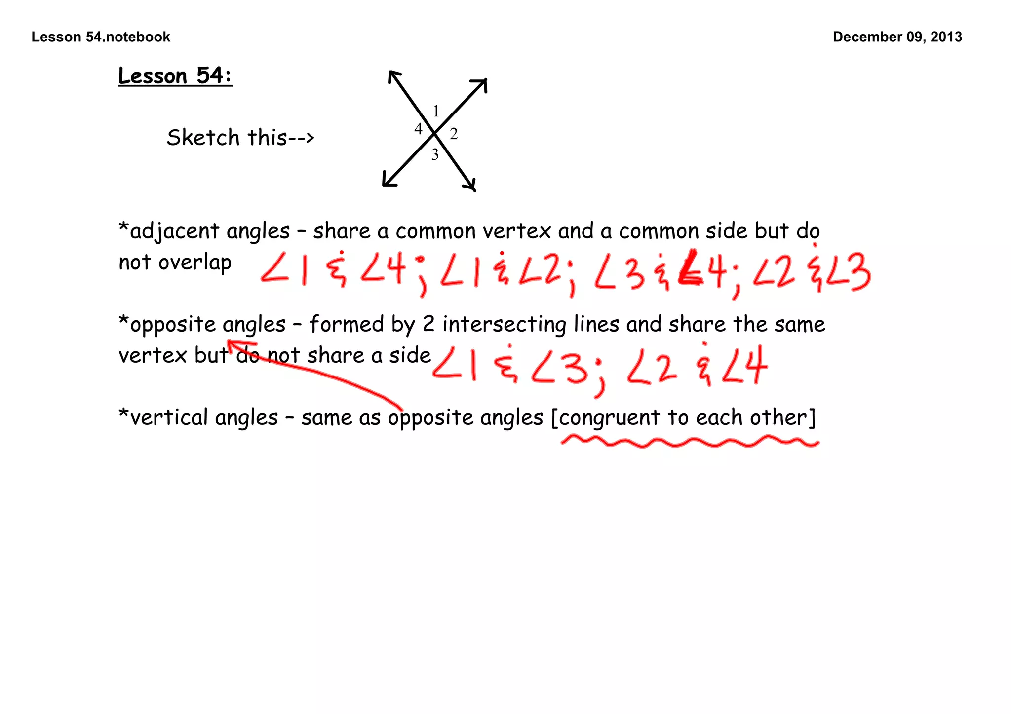 Lesson 54.notebook

December 09, 2013

Lesson 54:
1

Sketch this-->

4

2

3

*adjacent angles – share a common vertex and a common side but do
not overlap

*opposite angles – formed by 2 intersecting lines and share the same
vertex but do not share a side

*vertical angles – same as opposite angles [congruent to each other]

 